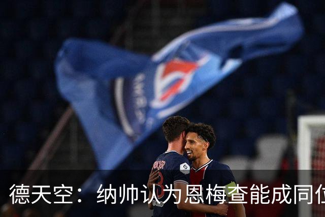 德天空：纳帅认为恩梅查能成同位置世界最佳 曼城曼联皇马均有意