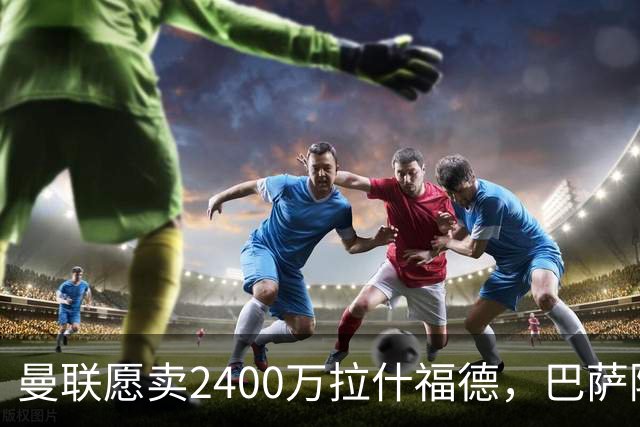 曼联愿卖2400万拉什福德，巴萨除外！曝其世界杯努力进球仍为吸引巴萨
